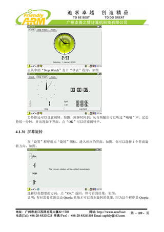 点其中的“Stop Watch”打开“秒表”程序，如图




    另外你还可以设置闹钟，如图，闹钟时间到，从音频输出可以听过“嘀嘀”声，它会
持续一分钟，并出现如下界面，点“OK”可以结束闹钟声。


4.1.30 屏幕旋转

    在“设置”程序组点“旋转”图标，进入相应的界面，如图，你可以选择 4 个界面旋
转方向，如图。




    选择好你想要的方向，点“OK”返回，即可看到结果，如图。
    说明：有时需要重新启动 Qtopia 系统才可以看到旋转的效果，因为这个程序是 Qtopia



                                           第 - 109 - 页
 
