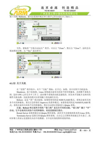 置->关机->Reboot)，就可以看到开机后串口助手已经自动打开了执行了。




    另外，要取消“开机自动运行”程序，可以点“Clean”，然后点“Close”，这时会出
现如图对话框，点“Yes”退出即可。




4.1.32 关于关机

    在“设置”程序组中，有个“关机”图标，打开它，如图，其中有四个关机选项：
    Shutdown：按下此按钮，Linux 系统就会逐项关闭各个程序和服务，直到整个系统关
闭，这时 CPU 已经完全不工作了，此时整个系统的功耗是最低的。因为本开发板并无相应的
硬件关机电路，因此你仍然可以看到板上的电源灯在亮。
    Reboot：这是“热”重启按钮，如果你使用的是 NOR FLASH 模式，系统会逐项关闭
各个应用和服务，重启后会停留在 Supervivi 的菜单模式；如果你使用的是 NAND FLASH 模
式，系统会逐项关闭各个应用和服务，然后自动重启重新进入 Qtopia 系统。
    注意：Reboot 和后面所介绍的“看门狗”是完全不同的功能，           “看门狗”属于“冷”
启动，它不会逐项关闭各个应用和服务，而是直接复位重启。
    Restart Server 是指重新启动 Qtopia 图形系统，此时并不会影响到基本的 Linux 系统；
    Terminates Server 是指关闭 Qtopia 图形系统，点击它之后图形界面就完全失效了，此
时屏幕上的显示是遗留在内存中的数据，并不是有效的图形系统界面。




                                                  第 - 111 - 页
 