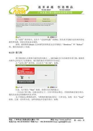 在“设置”程序组中，还有个“亮度和电源”的图标，因为本开发板并没有相应的电
源管理电路，因此它们也是无效的。
    说明：最原始的 Qtopia 2.2.0 源代码系统是无法有效执行“Shutdown”和“Reboot”
的，我们对此进行了改进。


4.1.33 看门狗

    看门狗是嵌入式系统中最常见的功能之一，S3C2440 芯片本身就带有看门狗，最新的
内核中已经包含了它的驱动，现在我们就在应用程序中启动它。
    点“友善之臂”程序组，点击打开“看门狗”，如图：




    注意，先不要点“Start”按钮，请看红色区域的提示：
    一旦启动了看门狗，它就无法停止了，只有不停的去喂它，否则系统就会复位重启，
我们在此设定的倒数时间为 15 秒。
    为了形象表示喂狗的动作，当喂狗时我们就丢给它一只骨头吃，如果一直点“Feed”
按钮，它就一直有骨头吃，这样系统也不会复位重启，如图：




                                                第 - 112 - 页
 