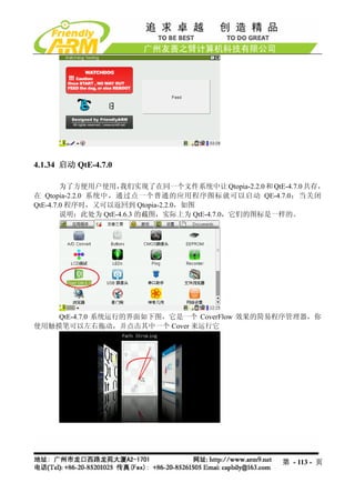 4.1.34 启动 QtE-4.7.0

        为了方便用户使用，   我们实现了在同一个文件系统中让 Qtopia-2.2.0 和 QtE-4.7.0 共存，
在 Qtopia-2.2.0 系统中，通过点一个普通的应用程序图标就可以启动 QE-4.7.0；当关闭
QtE-4.7.0 程序时，又可以返回到 Qtopia-2.2.0，如图
        说明：此处为 QtE-4.6.3 的截图，实际上为 QtE-4.7.0，它们的图标是一样的。




    QtE-4.7.0 系统运行的界面如下图，它是一个 CoverFlow 效果的简易程序管理器，你
使用触摸笔可以左右拖动，并点击其中一个 Cover 来运行它




                                                      第 - 113 - 页
 
