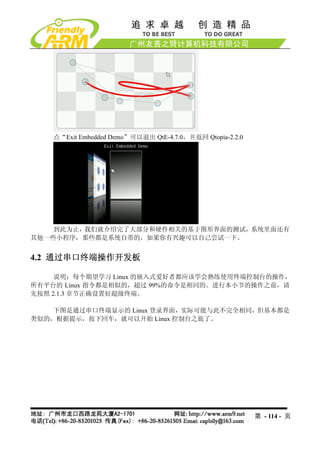 点“Exit Embedded Demo”可以退出 QtE-4.7.0，并返回 Qtopia-2.2.0




    到此为止，我们就介绍完了大部分和硬件相关的基于图形界面的测试，系统里面还有
其他一些小程序，那些都是系统自带的，如果你有兴趣可以自己尝试一下。


4.2 通过串口终端操作开发板

     说明：每个期望学习 Linux 的嵌入式爱好者都应该学会熟练使用终端控制台的操作，
所有平台的 Linux 指令都是相似的，超过 99%的命令是相同的。进行本小节的操作之前，请
先按照 2.1.3 章节正确设置好超级终端。

    下图是通过串口终端显示的 Linux 登录界面，实际可能与此不完全相同，但基本都是
类似的，根据提示，按下回车，就可以开始 Linux 控制台之旅了。




                                                           第 - 114 - 页
 
