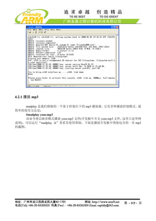 4.2.1 播放 mp3

    madplay 是我们移植的一个基于控制台下的 mp3 播放器。它有多种播放控制模式，最
简单的使用方法是：
    #madplay your.mp3
    该命令将以缺省模式播放 your.mp3 文件(开发板中并无 your.mp3 文件，这里只是举例
说明)。可以运行“madplay -h”查看其使用帮助，下面是播放开发板中预装包含的一首 mp3
的截图：




                                             第 - 115 - 页
 