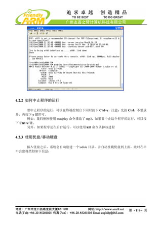 4.2.2 如何中止程序的运行

       要中止程序的运行，可以在终端控制台下同时按下 Ctrl+c，注意：先按 Ctrl，不要放
开，再按下 c 键即可。
       例如：我们刚刚使用 madplay 命令播放了 mp3，如果要中止这个程序的运行，可以按
下 Ctrl+c 键。
       另外，如果程序是在后台运行，可以使用 kill 命令杀掉该进程


4.2.3 使用优盘/移动硬盘

    插入优盘之后，系统会自动创建一个/udisk 目录，并自动挂载优盘到上面，此时在串
口会出现类似如下信息：




                                            第 - 116 - 页
 