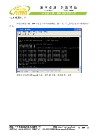 4.2.4 使用 SD 卡

      和使用优盘一样，SD 卡也是自动识别挂载的，插入 SD 卡之后可以在串口看到如下
信息：




      系统会会自动创建/sdcard 目录，并把 SD 设备挂载到上面，如图：




                                             第 - 118 - 页
 