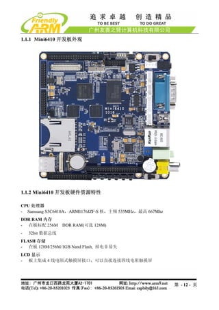1.1.1 Mini6410 开发板外观




1.1.2 Mini6410 开发板硬件资源特性

CPU 处理器
- Samsung S3C6410A，ARM1176JZF-S 核，主频 533MHz，最高 667Mhz
DDR RAM 内存
- 在板标配 256M DDR RAM(可选 128M)
-   32bit 数据总线
FLASH 存储
- 在板 128M/256M/1GB Nand Flash, 掉电非易失
LCD 显示
- 板上集成 4 线电阻式触摸屏接口，可以直接连接四线电阻触摸屏




                                                        第 - 12 - 页
 