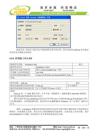 接送完毕，将会在当前目录下得到同样文件名的文件，您可以使用 md5sum 命令验证
该文件是否和源文件相同。


4.2.6 控制板上的 LED

测试程序名称： led-player leds                                             备注
源代码文件名                led-player.c led.c
源代码在光盘中的位置            解压 Linuxexamples.tgz 可得
开发板上对应的设备名            /dev/leds
对应的内核驱动源代码            Linux-2.6.28.6/drivers/char/mini6410_leds.c
其他：

程序名称： leds.cgi                                         备注
源代码或者源代码包的名称 Leds.cgi                        在开发板中
源代码或者源代码包的位置 位于开发板中的/www 目录中
说明：
  leds.cgi 是一个 shell 脚本文件，它并不是二进制程序，该脚本通过 leds.html 被调用，
其中使用的是最普通的网页设计技术。
  解压光盘中的 root_default.tgz 也可以在其中的 www 目录得到 leds.cgi 和 leds.html 文件，
它们都是脚本，本身就是源代码，使用任何文本编辑器(如 Windows 的“记事本”)都可以
打开。

        说明：Led-player 和通过网页控制 LED 均为友善之臂早期为 SBC2410 开发的简易示
例程序，因其硬件无关性，所以可以方便的移植到其他系统。目前市面上有的书籍，部分
2410/2440/6410 开发板厂商均采用了这个典型的管道应用示例。




                                                                    第 - 121 - 页
 