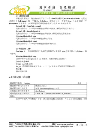 (1) LED 服务器
        开机进入系统后，             将会自动运行运行一个 LED 服务程序(/etc/rc.d/init.d/leds)，它其实
是调用了 led-player 的一个脚本，led-player 开始运行后，将会在/tmp 目录下创建一个
led-control 管道文件，向该管道发送不同的参数可以改变 led 的闪烁模式：
        #echo 0 0.2 > /tmp/led-control
        运行该命令后，4 个用户 led 将会以每个间隔 0.2 秒的时间运行跑马灯。
        #echo 1 0.2 >/tmp/led-control
        运行该命令后，4 个用户 led 将会以间隔 0.2 秒的时间运行累加器。
        #/etc/rc.d/init.d/leds stop
        运行该命令后，4 个用户 led 将会停止闪动。
        #/etc/rc.d/init.d/leds start
        运行该命令后，4 个用户 led 将会重新开始闪动。

    (2)单独控制 LED
    /bin/leds 是一个可以控制单个 led 的实用程序，要使用 leds 必须先停止 led-player，如
下命令：
    #/etc/rc.d/init.d/leds stop
    该命令将停止 led-player 对 led 的操纵。led 的使用方法如下：
    [root@fa /]# led
    Usage: leds led_no 0|1
    led_no 是要操作的 led(可为 0，1，2，3)，0 和 1 分别代表关闭和点亮。
    #led 2 1
    将点亮 LED3


4.2.7 测试板上的按键

测试程序名称： buttons                                                备注
测试程序源代码文件名        Buttons_test.c
测试程序源代码位置         解压 linuxexamples.tgz 可得
开发板上对应的设备名        /dev/buttons
对应的内核驱动源代码        Linux-2.6.28/drivers/char/mini6410_buttons.c
其他：
    在命令行输入“buttons”命令，然后按开发板上的按键，可以显示对应的键值，如图




                                                                第 - 122 - 页
 