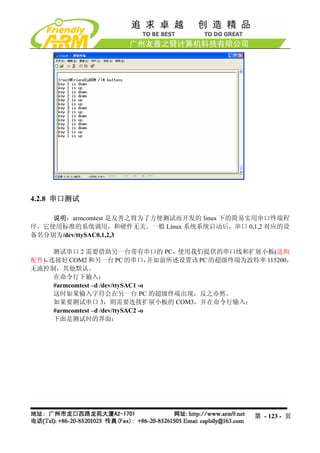 4.2.8 串口测试

    说明：armcomtest 是友善之臂为了方便测试而开发的 linux 下的简易实用串口终端程
序，它使用标准的系统调用，和硬件无关。一般 Linux 系统系统启动后，串口 0,1,2 对应的设
备名分别为/dev/ttySAC0,1,2,3

     测试串口 2 需要借助另一台带有串口的 PC，使用我们提供的串口线和扩展小板(选购
配件)，连接好 COM2 和另一台 PC 的串口，           并如前所述设置该 PC 的超级终端为波特率 115200，
无流控制，其他默认。
     在命令行下输入：
     #armcomtest –d /dev/ttySAC1 -o
     这时如果输入字符会在另一台 PC 的超级终端出现，反之亦然。
     如果要测试串口 3，则需要连接扩展小板的 COM3，并在命令行输入：
     #armcomtest –d /dev/ttySAC2 -o
     下面是测试时的界面：




                                                       第 - 123 - 页
 