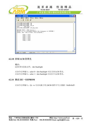 4.2.10 控制 LCD 的背光

    提示：
    LCD 背光设备文件：/dev/backlight

    在命令行种输入：echo 0 > /dev/backlight 可以关闭 LCD 背光。
    在命令行种输入：echo 1 > /dev/backlight 可以打开 LCD 背光。


4.2.11 测试 I2C－EEPROM

    在命令行种输入：i2c –w 可以向板子的 24C08 器件中写入数据（0x00-0xff）




                                                   第 - 125 - 页
 