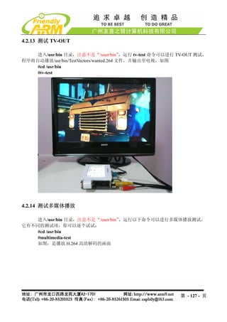 4.2.13 测试 TV-OUT

    进入/usr/bin 目录，注意不是“/user/bin”       ，运行 tv-test 命令可以进行 TV-OUT 测试，
程序将自动播放/usr/bin/TestVectors/wanted.264 文件，并输出至电视，如图
    #cd /usr/bin
    #tv-test




4.2.14 测试多媒体播放

    进入/usr/bin 目录，注意不是“/user/bin”，运行以下命令可以进行多媒体播放测试，
它有不同的测试项，你可以逐个试试：
    #cd /usr/bin
    #multimedia-test
    如图，是播放 H.264 高清解码的画面




                                                           第 - 127 - 页
 