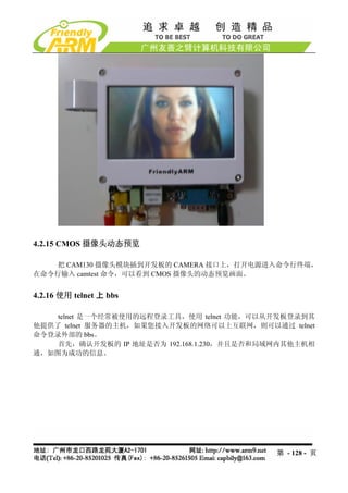 4.2.15 CMOS 摄像头动态预览

    把 CAM130 摄像头模块插到开发板的 CAMERA 接口上，打开电源进入命令行终端，
在命令行输入 camtest 命令，可以看到 CMOS 摄像头的动态预览画面。


4.2.16 使用 telnet 上 bbs

    telnet 是一个经常被使用的远程登录工具，使用 telnet 功能，可以从开发板登录到其
他提供了 telnet 服务器的主机，如果您接入开发板的网络可以上互联网，则可以通过 telnet
命令登录外部的 bbs。
    首先，确认开发板的 IP 地址是否为 192.168.1.230，并且是否和局域网内其他主机相
通，如图为成功的信息。




                                            第 - 128 - 页
 