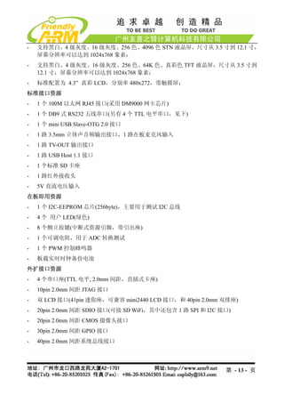 -   支持黑白、4 级灰度、16 级灰度、256 色、4096 色 STN 液晶屏，尺寸从 3.5 寸到 12.1 寸，
    屏幕分辨率可以达到 1024x768 象素；
-   支持黑白、4 级灰度、16 级灰度、256 色、64K 色、真彩色 TFT 液晶屏，尺寸从 3.5 寸到
    12.1 寸，屏幕分辨率可以达到 1024x768 象素；
-   标准配置为 4.3” 真彩 LCD，分别率 480x272，带触摸屏；
标准接口资源
-   1 个 100M 以太网 RJ45 接口(采用 DM9000 网卡芯片)
-   1 个 DB9 式 RS232 五线串口(另有 4 个 TTL 电平串口，见下)
-   1 个 mini USB Slave-OTG 2.0 接口
-   1 路 3.5mm 立体声音频输出接口，1 路在板麦克风输入
-   1 路 TV-OUT 输出接口
-   1 路 USB Host 1.1 接口
-   1 个标准 SD 卡座
-   1 路红外接收头
-   5V 直流电压输入
在板即用资源
-   1 个 I2C-EEPROM 芯片(256byte)，主要用于测试 I2C 总线
-   4 个 用户 LED(绿色)
-   8 个侧立按键(中断式资源引脚，带引出座)
-   1 个可调电阻，用于 ADC 转换测试
-   1 个 PWM 控制蜂鸣器
-   板载实时时钟备份电池
外扩接口资源
-   4 个串口座(TTL 电平, 2.0mm 间距，直插式卡座)
-   10pin 2.0mm 间距 JTAG 接口
-   双 LCD 接口(41pin 迷你座，可兼容 mini2440 LCD 接口，和 40pin 2.0mm 双排座)
-   20pin 2.0mm 间距 SDIO 接口(可接 SD WiFi，其中还包含 1 路 SPI 和 I2C 接口)
-   20pin 2.0mm 间距 CMOS 摄像头接口
-   30pin 2.0mm 间距 GPIO 接口
-   40pin 2.0mm 间距系统总线接口




                                                           第 - 13 - 页
 