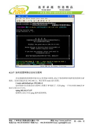 4.2.17 如何设置网络以访问互联网

    首先要确保你的网络环境可以正常登陆互联网，              请记下你的网络环境所使用的网关 IP
地址，比如在我这里是 192.168.1.1，然后使用 route 进行设置：
    # route add default gw 192.168.1.1
    这时你就可以直接访问互联网上的数字 IP 地址了，            比如 ping 一下华南木棉的 BBS(其 IP
地址为 202.112.17.137)：
       #ping 202.112.17.137
       如图所示表示可以 ping 通外面的网络：




                                                        第 - 130 - 页
 