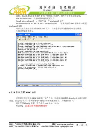 比如，我这里 DNS 服务器的 IP 为“202.96.128.86”                ，则在开发板中这样设置：
         #rm /etc/resolv.conf ;首先删除以前的配置文件
         #touch /etc/resolv.conf ；重新生成一个 resolv.conf 文件
         #echo nameserver 202.96.128.86 >> /etc/resolv.conf  ;使用实际的 DNS 服务器 IP 配置
resolv.conf 文件
         可以这里主要是修改/etc/resolv.conf 文件，当然你也可以直接使用 vi 进行修改。
         全部过程如下图所示：




4.2.18 如何设置 MAC 地址

    开发板中所使用的 MAC 地址是“软”性的，因此你可以通过 ifconfig 命令对它进行
重置，以适应于在同一个网络环境中使用多片开发板的情况，具体操作如下：
    首先使用 ifconfig 查看一下当前的 mac 地址，运行：
    #ifconfig ;注意后面不要跟任何内容




                                                                      第 - 132 - 页
 