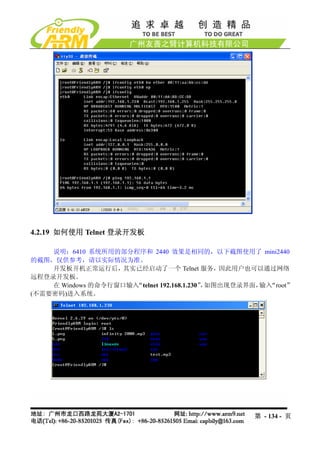 4.2.19 如何使用 Telnet 登录开发板

    说明：6410 系统所用的部分程序和 2440 效果是相同的，以下截图使用了 mini2440
的截图，仅供参考，请以实际情况为准。
    开发板开机正常运行后，其实已经启动了一个 Telnet 服务，因此用户也可以通过网络
远程登录开发板。
    在 Windows 的命令行窗口输入“telnet 192.168.1.230” 如图出现登录界面， “root”
                                            ，         输入
(不需要密码)进入系统。




                                                    第 - 134 - 页
 