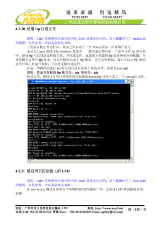 4.2.20 使用 ftp 传递文件

    说明：6410 系统所用的部分程序和 2440 效果是相同的，以下截图使用了 mini2440
的截图，仅供参考，请以实际情况为准。
    开发板开机正常运行后，其实已经启动了一个 Telnet 服务，因此用户也可
    无论在 Linux 系统还是 windows 系统中，一般安装后都自带一个命令行的 ftp 命令程
序，使用 ftp 可以登录远程的主机，并传递文件，这需要主机提供 ftp 服务和相应的权限；本
开发板不仅带有 ftp 命令，还在开机时启动了 ftp 服务。为了方便测试，我们可以从 PC 机的
命令行窗口登录开发板，并向开发板传递文件。
    注意：请确保您执行 ftp 所在的目录有需要上传的文件，这里是 test.mp3
    说明：登录开发板的 ftp 帐号为：plg 密码为：plg
    传送完毕，您可以在串口终端看到目标板的/home/plg 目录下多了一个 test.mp3 文件。




4.2.21 通过网页控制板上的 LED

    说明：6410 系统所用的部分程序和 2440 效果是相同的，以下截图使用了 mini2440
的截图，仅供参考，请以实际情况为准。
    在 web server 测试页面中点“网络控制 LED 测试”项，会出现 LED 测试控制页面，
如图



                                             第 - 135 - 页
 