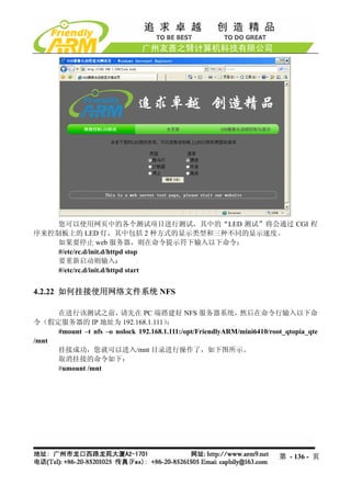您可以使用网页中的各个测试项目进行测试，其中的“LED 测试”将会通过 CGI 程
序来控制板上的 LED 灯，其中包括 2 种方式的显示类型和三种不同的显示速度。
    如果要停止 web 服务器，则在命令提示符下输入以下命令：
    #/etc/rc.d/init.d/httpd stop
    要重新启动则输入：
    #/etc/rc.d/init.d/httpd start


4.2.22 如何挂接使用网络文件系统 NFS

     在进行该测试之前，         请先在 PC 端搭建好 NFS 服务器系统，               然后在命令行输入以下命
令（假定服务器的 IP 地址为 192.168.1.111）        ：
     #mount –t nfs –o nolock 192.168.1.111:/opt/FriendlyARM/mini6410/root_qtopia_qte
/mnt
     挂接成功，您就可以进入/mnt 目录进行操作了，如下图所示。
     取消挂接的命令如下：
     #umount /mnt




                                                                        第 - 136 - 页
 