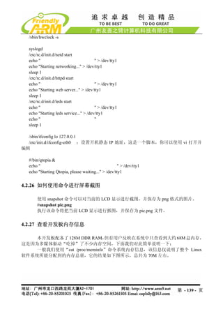 /sbin/hwclock -s

  syslogd
  /etc/rc.d/init.d/netd start
  echo "                                " > /dev/tty1
  echo "Starting networking..." > /dev/tty1
  sleep 1
  /etc/rc.d/init.d/httpd start
  echo "                                " > /dev/tty1
  echo "Starting web server..." > /dev/tty1
  sleep 1
  /etc/rc.d/init.d/leds start
  echo "                                " > /dev/tty1
  echo "Starting leds service..." > /dev/tty1
  echo "                                "
  sleep 1

  /sbin/ifconfig lo 127.0.0.1
  /etc/init.d/ifconfig-eth0 ；设置开机静态 IP 地址，这是一个脚本，你可以使用 vi 打开并
编辑

  #/bin/qtopia &
  echo "                                            " > /dev/tty1
  echo "Starting Qtopia, please waiting..." > /dev/tty1


4.2.26 如何使用命令进行屏幕截图

      使用 snapshot 命令可以对当前的 LCD 显示进行截图，并保存为 png 格式的图片。
      #snapshot pic.png
      执行该命令将把当前 LCD 显示进行抓图，并保存为 pic.png 文件。


4.2.27 查看开发板内存信息

    本开发板配备了 128M DDR RAM，   但有用户反映在系统中只查看到大约 68M 总内存，
这是因为多媒体驱动“吃掉”了不少内存空间，下面我们对此简单说明一下：
    一般我们使用“cat /proc/meminfo”命令系统内存信息，该信息仅说明了整个 Linux
软件系统所能分配到的内存总量，它的结果如下图所示，总共为 70M 左右。




                                                                    第 - 139 - 页
 