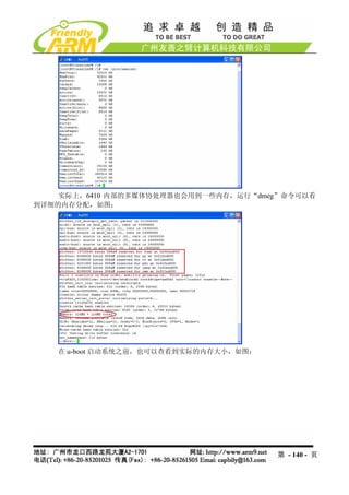 实际上，6410 内部的多媒体协处理器也会用到一些内存，运行“dmeg”命令可以看
到详细的内存分配，如图：




   在 u-boot 启动系统之前，也可以查看到实际的内存大小，如图：




                                       第 - 140 - 页
 
