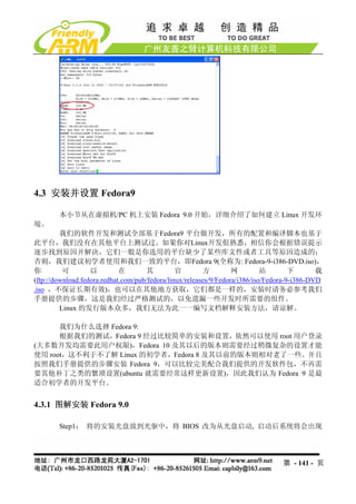 4.3 安装并设置 Fedora9

        本小节从在虚拟机/PC 机上安装 Fedora 9.0 开始，详细介绍了如何建立 Linux 开发环
境。
         我们的软件开发和测试全部基于Fedora9 平台做开发，所有的配置和编译脚本也基于
此平台，我们没有在其他平台上测试过。如果你对Linux开发佷熟悉，相信你会根据错误提示
逐步找到原因并解决，它们一般是你选用的平台缺少了某些库文件或者工具等原因造成的；
否则，我们建议初学者使用和我们一致的平台，即Fedora 9(全称为: Fedora-9-i386-DVD.iso)，
你         可        以         在        其         官        方         网         站        下       载
(ftp://download.fedora.redhat.com/pub/fedora/linux/releases/9/Fedora/i386/iso/Fedora-9-i386-DVD
.iso ，不保证长期有效)，也可以在其他地方获取，它们都是一样的，安装时请务必参考我们
手册提供的步骤，这是我们经过严格测试的，以免遗漏一些开发时所需要的组件。
         Linux 的发行版本众多，我们无法为此一一编写文档解释安装方法，请谅解。

      我们为什么选择 Fedora 9:
      根据我们的测试，Fedora 9 经过比较简单的安装和设置，依然可以使用 root 用户登录
(大多数开发均需要此用户权限)，Fedora 10 及其以后的版本则需要经过稍微复杂的设置才能
使用 root，这不利于不了解 Linux 的初学者，Fedora 8 及其以前的版本则相对老了一些。并且
按照我们手册提供的步骤安装 Fedora 9，可以比较完美配合我们提供的开发软件包，不再需
要其他补丁之类的繁琐设置(ubuntu 就需要经常这样更新设置)，因此我们认为 Fedora 9 是最
适合初学者的开发平台。


4.3.1 图解安装 Fedora 9.0

        Step1： 将的安装光盘放到光驱中，将 BIOS 改为从光盘启动, 启动后系统将会出现




                                                                                 第 - 141 - 页
 