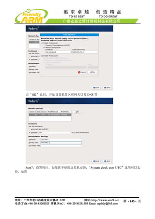 点“OK”返回，开始设置机器名和网关以及 DNS 等




   Step7：设置时区，如果你不使用虚拟机安装，“System clock uses UTC”选项可以去
掉，如图




                                              第 - 145 - 页
 