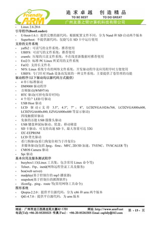 - Linux 2.6.28.6
引导程序(BootLoader)
- U-boot-1.6.1: 提供完整的源代码，根据配置文件不同，分为 Nand 和 SD 启动两个版本
- Superboot: 不提供源代码，仅烧写在 SD 卡中运行使用
支持的文件系统
- yaffs2 : 可读写的文件系统，推荐使用
- UBIFS: 可读写的文件系统，推荐使用
- cramfs: 压缩的只读文件系统，不在线更新数据时推荐使用
- Ext2/3: 标准 PC Linux 所采用的文件系统
- Fat32: 支持长文件名
- NFS: Linux 系统专有的网络文件系统，开发驱动程序及应用程序时方便使用
- UBIFS: 专门针对 Flash 设备而发展的一种文件系统，主要提供了卷管理的功能
驱动程序(以下驱动均以源代码方式提供)
- 4 串口标准驱动
- DM9000 驱动程序
- 音频驱动(WM9714)
- RTC 驱动(可掉电保存时间)
- 4 个用户 LED 灯驱动
- USB Host 驱动
- LCD 驱 动 ( 支 持 3.5”, 4.3”, 7” ， 8”, LCD2VGA1024x768, LCD2VGA800x600,
  LCD2VGA640x480, EZVGA800x600 等显示驱动)
- 四线触摸屏驱动
- 免驱的万能 USB 摄像头驱动
- USB 键盘和鼠标驱动、优盘、移动硬盘
- SD 卡驱动，可支持高速 SD 卡, 最大容量可达 32G
- I2C-EEPROM
- LCD 背光驱动
- 看门狗驱动(看门狗复位相当于冷复位)
- 多媒体驱动(包括 Jpeg，fimc，MFC, 2D/3D 加速，TVENC，TVSCALER 等)
- CMOS Camera 驱动
- Spi 驱动
基本应用及服务测试程序
- busybox1.13(Linux 工具集，包含常用 Linux 命令等)
- Telnet、Ftp、inetd(网络远程登录工具及服务)
- boa(web server)
- madplay(基于控制台的 mp3 播放器)
- snapshot(基于控制台的抓图软件)
- ifconfig、ping、route 等(常用网络工具命令)
图形系统
- Qtopia-2.2.0 : 提供平台源代码，分为 x86 和 arm 两个版本
- QtE-4.7.0 : 提供平台源代码，为 arm 版本



                                                           第 - 15 - 页
 