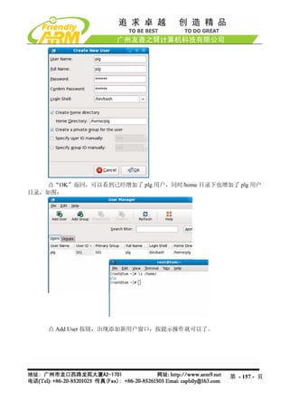 点“OK”返回，可以看到已经增加了 plg 用户，同时/home 目录下也增加了 plg 用户
目录，如图：




    点 Add User 按钮，出现添加新用户窗口，按提示操作就可以了。




                                            第 - 157 - 页
 