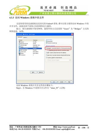 4.3.3 访问 Windows 系统中的文件

    无论你使用的是虚拟机还是真实的 Fedora9 系统，都可以佷方便的访问 Windows 中的
共享文件，前提是两个系统之间的网络是互通的。
    提示：要在虚拟机中使用网络，最简单的方式是设置“Guest”为“Bridges”方式的
网络连接，如图：




    访问 Windows 系统中共享文件的步骤如下：
    Step1：在 Windows 中设置共享文件夹“share_f9”(示例)




                                             第 - 158 - 页
 