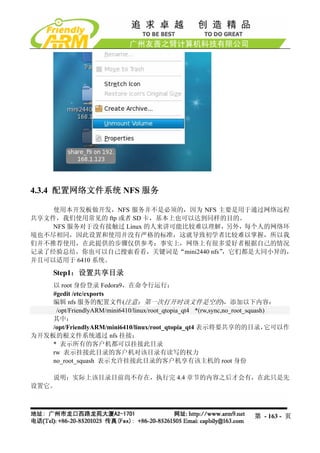4.3.4 配置网络文件系统 NFS 服务

    使用本开发板做开发，NFS 服务并不是必须的，因为 NFS 主要是用于通过网络远程
共享文件，我们使用常见的 ftp 或者 SD 卡，基本上也可以达到同样的目的。
    NFS 服务对于没有接触过 Linux 的人来讲可能比较难以理解，另外，每个人的网络环
境也不尽相同，因此设置和使用并没有严格的标准，这就导致初学者比较难以掌握，所以我
们并不推荐使用，在此提供的步骤仅供参考；事实上，网络上有很多爱好者根据自己的情况
记录了经验总结，你也可以自己搜索看看，关键词是“mini2440 nfs”，它们都是大同小异的，
并且可以适用于 6410 系统。

       Step1：设置共享目录
    以 root 身份登录 Fedora9，在命令行运行：
    #gedit /etc/exports
    编辑 nfs 服务的配置文件(注意：第一次打开时该文件是空的)，添加以下内容：
     /opt/FriendlyARM/mini6410/linux/root_qtopia_qt4 *(rw,sync,no_root_squash)
    其中：
    /opt/FriendlyARM/mini6410/linux/root_qtopia_qt4 表示将要共享的的目录，               它可以作
为开发板的根文件系统通过 nfs 挂接；
    * 表示所有的客户机都可以挂接此目录
    rw 表示挂接此目录的客户机对该目录有读写的权力
    no_root_squash 表示允许挂接此目录的客户机享有该主机的 root 身份

    说明：实际上该目录目前尚不存在，执行完 4.4 章节的内容之后才会有，在此只是先
设置它。



                                                                      第 - 163 - 页
 
