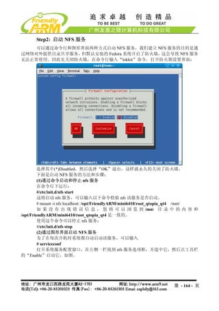 Step2: 启动 NFS 服务
    可以通过命令行和图形界面两种方式启动 NFS 服务，我们建立 NFS 服务的目的是通
过网络对外提供目录共享服务，但默认安装的 Fedora 系统开启了防火墙，这会导致 NFS 服务
无法正常使用。因此先关闭防火墙，在命令行输入“lokkit”命令，打开防火期设置界面：




        选择其中(*)Disabled，然后选择“OK”退出，这样就永久的关闭了防火墙。
        下面是启动 NFS 服务的方法和步骤：
         (1)通过命令启动和停止 nfs 服务
         在命令行下运行：
         #/etc/init.d/nfs start
         这将启动 nfs 服务，可以输入以下命令检验 nfs 该服务是否启动。
         # mount -t nfs localhost: /opt/FriendlyARM/mini6410/root_qtopia_qt4 /mnt/
         如 果 没 有 出 现 错 误 信 息 ， 您 将 可 以 浏 览 到 /mnt 目 录 中 的 内 容 和
/opt/FriendlyARM/mini6410/root_qtopia_qt4 是一致的。
         使用这个命令可以停止 nfs 服务：
         #/etc/init.d/nfs stop
         (2)通过图形界面启动 NFS 服务
         为了在每次开机时系统都自动启动该服务，可以输入
         # serviceconf
         打开系统服务配置窗口，在左侧一栏找到 nfs 服务选项框，并选中它，然后点工具栏
的“Enable”启动它，如图。




                                                                      第 - 164 - 页
 