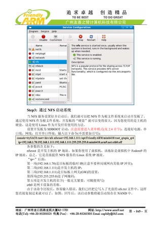 Step3: 通过 NFS 启动系统
         当 NFS 服务设置好并启动后，我们就可以把 NFS 作为根文件系统来启动开发板了。
通过使用 NFS 作为根文件系统，开发板的“硬盘”就可以变得很大，因为您使用的是主机的
硬盘，这是使用 Linux 作为开发经常使用的方法。
         设置开发板为 SDBOOT 启动，注意需要进入菜单模式(见 2.4 章节)，连接好电源，串
口线，网线；打开串口终端，输入以下命令(不需要加引号)：
 console=ttySAC0 root=/dev/nfs nfsroot=192.168.1.111:/opt/FriendlyARM/mini6410/root_qtopia_qt4
  ip=192.168.1.70:192.168.1.111:192.168.1.111:255.255.255.0:mini6410.arm9.net:eth0:off
         各参数的含义如下：
         nfsroot 是开发主机的 IP 地址，如果你使用了虚拟机，该地址是虚拟机中 Fedora9 的
IP 地址，总之，它是直接提供 NFS 服务的 Linux 系统 IP 地址。
         “ip=”后面：
         第一项(192.168.1.70)是目标板的临时 IP(注意不要和局域网内其他 IP 冲突)；
         第二项(192.168.1.111)是开发主机的 IP；
         第三项(192.168.1.111)是目标板上网关(GW)的设置；
         第四项(255.255.255.0)是子网掩码；
         第五项是开发主机的名字(一般无关紧要，可随便填写)
         eth0 是网卡设备的名称。
         由于该命令比较长，容易输入错误，我们已经把它写入了光盘的 nfs.txt 文件中，这样
您直接复制过来就可以了，如图，回车后，该启动参数将被自动保存在 NAND 中。




                                                                                 第 - 165 - 页
 