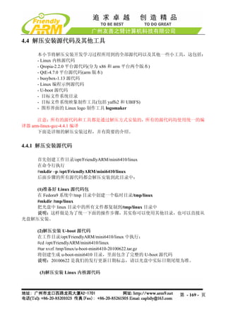 4.4 解压安装源代码及其他工具

    本小节将解压安装开发学习过程所用到的全部源代码以及其他一些小工具，这包括：
    - Linux 内核源代码
    - Qropia-2.2.0 平台源代码(分为 x86 和 arm 平台两个版本)
    - QtE-4.7.0 平台源代码(arm 版本)
    - busybox-1.13 源代码
    - Linux 编程示例源代码
    - U-boot 源代码
    - 目标文件系统目录
    - 目标文件系统映象制作工具(包括 yaffs2 和 UBIFS)
    - 图形界面的 Linux logo 制作工具 logomaker

      注意：所有的源代码和工具都是通过解压方式安装的，所有的源代码均使用统一的编
译器 arm-linux-gcc-4.4.1 编译
      下面是详细的解压安装过程，并有简要的介绍。


4.4.1 解压安装源代码

    首先创建工作目录/opt/FriendlyARM/mini6410/linux
    在命令行执行
    #mkdir –p /opt/FriendlyARM/mini6410/linux
    后面步骤的所有源代码都会解压安装到此目录中：

    (1)准备好 Linux 源代码包
   在 Fedora9 系统中/tmp 目录中创建一个临时目录/tmp/linux
    #mkdir /tmp/linux
    把光盘中 linux 目录中的所有文件都复制到/tmp/linux 目录中
    说明：这样做是为了统一下面的操作步骤，其实你可以使用其他目录，也可以直接从
光盘解压安装。

    (2)解压安装 U-boot 源代码
    在工作目录/opt/FriendlyARM/mini6410/linux 中执行：
    #cd /opt/FriendlyARM/mini6410/linux
    #tar xvzf /tmp/linux/u-boot-mini6410-20100622.tar.gz
    将创建生成 u-boot-mini6410 目录，里面包含了完整的 U-boot 源代码
    说明：20100622 是我们的发行更新日期标志，请以光盘中实际日期尾缀为准。

    (3)解压安装 Linux 内核源代码



                                                   第 - 169 - 页
 