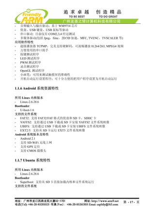 - 音频输入与输出驱动：基于 WM9714 芯片
- 优盘、USB 键盘、USB 鼠标等驱动
- 串口驱动: 目前仅有 COM2,3,4 经过测试
- 多媒体驱动(包括 Jpeg，fimc，2D/3D 加速，MFC, TVENC，TVSCALER 等)
应用软件特性
- 超级播放器 TCPMP，完美支持硬解码，可流畅播放 H.264/263, MPEG4 视频
- 方便使用的串口助手
- 按键测试程序
- LED 测试程序
- PWM 测试程序
- 录音测试程序
- OpenGL 测试程序
- 小画笔：可用来测试触摸屏的准确性
- 开机自动运行设置程序：可十分方便的把用户程序设置为开机自动运行


1.1.6 Android 系统资源特性

所用 Linux 内核版本
- Linux-2.6.28.6
Bootloader
- U-boot-1.6
支持的文件系统
- FAT32: 支持 FAT32/FAT 格式的优盘和 SD 卡，SDHC 卡
- YAFFS2: 支持通过 USB 下载或 SD 卡安装 YAFFS2 文件系统映像
- UBIFS: 支持通过 USB 下载或 SD 卡安装 UBIFS 文件系统映像
- EXT2/3: 支持从 SD 卡运行 EXT3 文件系统映像
Android 系统版本及特性
- Android 2.1
- 支持 SD-WiFi 无线上网
- 支持 GPS 定位
- 支持 CMOS 摄像头


1.1.7 Ubuntu 系统特性

所用 Linux 内核版本
- Linux-2.6.28.6
Bootloader
- Superboot: 支持从 SD 卡直接加载内核和文件系统运行
支持的文件系统




                                                   第 - 17 - 页
 