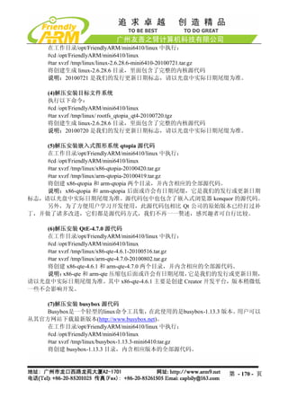 在工作目录/opt/FriendlyARM/mini6410/linux 中执行：
      #cd /opt/FriendlyARM/mini6410/linux
      #tar xvzf /tmp/linux/linux-2.6.28.6-mini6410-20100721.tar.gz
      将创建生成 linux-2.6.28.6 目录，里面包含了完整的内核源代码
      说明：20100721 是我们的发行更新日期标志，请以光盘中实际日期尾缀为准。

      (4)解压安装目标文件系统
      执行以下命令：
      #cd /opt/FriendlyARM/mini6410/linux
      #tar xvzf /tmp/linux/ rootfs_qtopia_qt4-20100720.tgz
      将创建生成 linux-2.6.28.6 目录，里面包含了完整的内核源代码
      说明：20100720 是我们的发行更新日期标志，请以光盘中实际日期尾缀为准。

    (5)解压安装嵌入式图形系统 qtopia 源代码
    在工作目录/opt/FriendlyARM/mini6410/linux 中执行：
    #cd /opt/FriendlyARM/mini6410/linux
    #tar xvzf /tmp/linux/x86-qtopia-20100420.tar.gz
    #tar xvzf /tmp/linux/arm-qtopia-20100419.tar.gz
    将创建 x86-qtopia 和 arm-qtopia 两个目录，并内含相应的全部源代码。
    说明：x86-qtopia 和 arm-qtopia 后面或许会有日期尾缀，它是我们的发行或更新日期
标志，请以光盘中实际日期尾缀为准。源代码包中也包含了嵌入式浏览器 konquor 的源代码。
    另外，为了方便用户学习开发使用，此源代码包相比 Qt 公司的原始版本已经打过补
丁，并做了诸多改进，它们都是源代码方式，我们不再一一赘述，感兴趣者可自行比较。

    (6)解压安装 QtE-4.7.0 源代码
    在工作目录/opt/FriendlyARM/mini6410/linux 中执行：
    #cd /opt/FriendlyARM/mini6410/linux
    #tar xvzf /tmp/linux/x86-qte-4.6.1-20100516.tar.gz
    #tar xvzf /tmp/linux/arm-qte-4.7.0-20100802.tar.gz
    将创建 x86-qte-4.6.1 和 arm-qte-4.7.0 两个目录，并内含相应的全部源代码。
    说明：    x86-qte 和 arm-qte 压缩包后面或许会有日期尾缀，            它是我们的发行或更新日期，
请以光盘中实际日期尾缀为准。其中 x86-qte-4.6.1 主要是创建 Creator 开发平台，版本稍微低
一些不会影响开发。

    (7)解压安装 busybox 源代码
    Busybox是一个轻型的linux命令工具集，                 在此使用的是busybox-1.13.3 版本。用户可以
从其官方网站下载最新版本(http://www.busybox.net)。
    在工作目录/opt/FriendlyARM/mini6410/linux 中执行：
    #cd /opt/FriendlyARM/mini6410/linux
    #tar xvzf /tmp/linux/busybox-1.13.3-mini6410.tar.gz
    将创建 busybox-1.13.3 目录，内含相应版本的全部源代码。



                                                               第 - 170 - 页
 