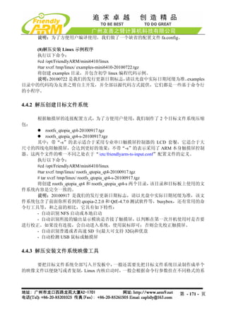 说明：为了方便用户编译使用，我们做了一个缺省的配置文件 fa.config。

    (8)解压安装 Linux 示例程序
   执行以下命令：
   #cd /opt/FriendlyARM/mini6410/linux
   #tar xvzf /tmp/linux/ examples-mini6410-20100722.tgz
   将创建 examples 目录，并包含初学 linux 编程代码示例。
    说明：   20100722 是我们的发行更新日期标志，                请以光盘中实际日期尾缀为准。examples
目录中的代码均为友善之臂自主开发，并全部以源代码方式提供，它们都是一些基于命令行
的小程序。


4.4.2 解压创建目标文件系统

      根据触摸屏的连接配置方式，为了方便用户使用，我们制作了 2 个目标文件系统压缩
包：
         rootfs_qtopia_qt4-20100917.tgz
         rootfs_qtopia_qt4-s-20100917.tgz
    其中：带“-s”的表示适合于采用专业串口触摸屏控制器的 LCD 套餐，它适合于大
尺寸的四线电阻触摸屏，会达到更好的效果；不带“-s”的表示采用了 ARM 本身触摸屏控制
器。这两个文件的唯一不同之处在于“/etc/friendlyarm-ts-input.conf”配置文件的定义。
    执行以下命令：
    #cd /opt/FriendlyARM/mini6410/linux
    #tar xvzf /tmp/linux/ rootfs_qtopia_qt4-20100917.tgz
    # tar xvzf /tmp/linux/ rootfs_qtopia_qt4-s-20100917.tgz
    将创建 rootfs_qtopia_qt4 和 rootfs_qtopia_qt4-s 两个目录，       该目录和目标板上使用的文
件系统内容是完全一致的。
    说明：20100917 是我们的发行更新日期标志，请以光盘中实际日期尾缀为准，该文
件系统包含了前面你所看到的 qtopia-2.2.0 和 QtE-4.7.0 测试软件等，busybox，还有常用的命
令行工具等，和之前的相比，它具有如下特性：
    - 自动识别 NFS 启动或本地启动
    - 自动识别所接的输出显示模块是否接了触摸屏，以判断在第一次开机使用时是否要
进行校正。如果没有连接，会自动进入系统，使用鼠标即可；否则会先校正触摸屏。
    - 自动识别普通或者高速 SD 卡(最大可支持 32G)和优盘
    - 自动检测 USB 鼠标或触摸屏


4.4.3 解压安装文件系统映像工具

   要把目标文件系统全部写入开发板中，    一般还需要先把目标文件系统目录制作成单个
的映像文件以便烧写或者复制，Linux 内核启动时，一般会根据命令行参数挂在不同格式的系




                                                              第 - 171 - 页
 