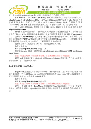 统，比如 yaffs2, ubifs, ext2, nfs 等。它们一般都是命令行方式的小程序。
       针对 64M 或 128M/256M/512M/1GB 的 mini2440/mcro2440，分别有 2 套制作工具：
mkyaffs2image 和 mkyaffs2image-128M。其中 mkyaffs2image 是制作适用于 64M 版本文件系
统 映 象 的 工 具 ， 它 沿 用 了 以 前 的 名 字 ； mkyaffs2image-128M 是 制 作 适 用 于
128M/256M/512M/1GB 版本文件系统映象的工具，为了便于区分，我们把它命名为此。
       对于 6410 系统而言，我们没有制作 64M 版本，因此可以沿用 2440 系统所用的
mkyaffs2image-128M
       UBIFS 是近两年流行的另一种针对嵌入式系统的存储器文件系统格式， UBIFS 官方
使用的工具比较复杂，            并且参数和步骤都很多，               为了方便使用，我们也专门设计了 mkubimage
       另外还有 mkext3image，它用来把目标文件系统制作成单个的 EXT3 映像文件，这样
就可以在普通的 FAT32/FAT 格式的 SD 卡中安装使用各种类 Linux 系统了，只需要相应的单
个系统映像文件复制到 SD 卡中就可以，这不再需要很复杂的步骤。
       我们把这些小工具统称为 mktools，下面是它的安装步骤：
       执行以下命令：
        #tar xvzf /tmp/linux/mktools.tar.gz –C /
       将会在/usr/sbin 目录下创建生成 mkyaffs2image, mkyaffs2image-128M, mkubimage,
mkext3image
       注意：C 是大写的，C 后面有个空格，C 是改变解压安装目录的意思
        说明：   如果你以前安装过 mini2440 使用的 mkyaffs2image 系列工具，      它们将会被覆盖，
请不必担心，它们功能都是相同的。


4.4.4 解压安装 LogoMaker

    LogoMaker 是友善之臂开发的一个 Linux Logo 简易制作工具，网上有很多资料介绍
如何使用命令行的工具把 bmp, jpg, png 等格式的图片转换为 Linux Logo 文件，在此我们设计
了一个图形化的版本，它是基于 Fedora9 开发。
    执行以下命令：
    #tar xvzf /tmp/linux/logomaker.tgz –C /
    注意：C 是大写的，C 后面有个空格，C 是改变解压安装目录的意思
    说明： 执行以上命令，LogoMaker 将会被安装到/usr/sbin 目录下，它只有一个文件，
安装完之后在命令行输入 logomaker 可出现如下界面，在后面的章节我们会介绍它的使用方
法：




                                                              第 - 172 - 页
 