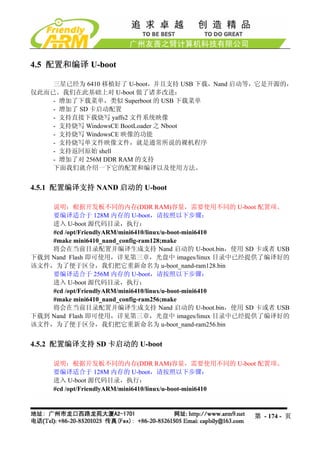 4.5 配置和编译 U-boot

    三星已经为 6410 移植好了 U-boot，并且支持 USB 下载，Nand 启动等，它是开源的，
仅此而已。我们在此基础上对 U-boot 做了诸多改进：
    - 增加了下载菜单，类似 Superboot 的 USB 下载菜单
    - 增加了 SD 卡启动配置
    - 支持直接下载烧写 yaffs2 文件系统映像
    - 支持烧写 WindowsCE BootLoader 之 Nboot
    - 支持烧写 WindowsCE 映像的功能
    - 支持烧写单文件映像文件，就是通常所说的裸机程序
    - 支持返回原始 shell
    - 增加了对 256M DDR RAM 的支持
    下面我们就介绍一下它的配置和编译以及使用方法。


4.5.1 配置编译支持 NAND 启动的 U-boot

    说明：根据开发板不同的内存(DDR RAM)容量，需要使用不同的 U-boot 配置项。
    要编译适合于 128M 内存的 U-boot，请按照以下步骤：
    进入 U-boot 源代码目录，执行：
    #cd /opt/FriendlyARM/mini6410/linux/u-boot-mini6410
    #make mini6410_nand_config-ram128;make
    将会在当前目录配置并编译生成支持 Nand 启动的 U-boot.bin，使用 SD 卡或者 USB
下载到 Nand Flash 即可使用，详见第三章，光盘中 images/linux 目录中已经提供了编译好的
该文件，为了便于区分，我们把它重新命名为 u-boot_nand-ram128.bin
    要编译适合于 256M 内存的 U-boot，请按照以下步骤：
    进入 U-boot 源代码目录，执行：
    #cd /opt/FriendlyARM/mini6410/linux/u-boot-mini6410
    #make mini6410_nand_config-ram256;make
    将会在当前目录配置并编译生成支持 Nand 启动的 U-boot.bin，使用 SD 卡或者 USB
下载到 Nand Flash 即可使用，详见第三章，光盘中 images/linux 目录中已经提供了编译好的
该文件，为了便于区分，我们把它重新命名为 u-boot_nand-ram256.bin


4.5.2 配置编译支持 SD 卡启动的 U-boot

    说明：根据开发板不同的内存(DDR RAM)容量，需要使用不同的 U-boot 配置项。
    要编译适合于 128M 内存的 U-boot，请按照以下步骤：
    进入 U-boot 源代码目录，执行：
    #cd /opt/FriendlyARM/mini6410/linux/u-boot-mini6410



                                                第 - 174 - 页
 