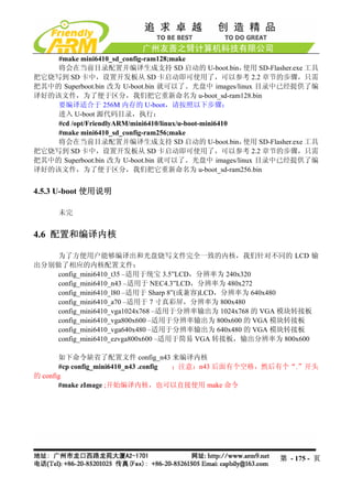 #make mini6410_sd_config-ram128;make
    将会在当前目录配置并编译生成支持 SD 启动的 U-boot.bin，                 使用 SD-Flasher.exe 工具
把它烧写到 SD 卡中，设置开发板从 SD 卡启动即可使用了，可以参考 2.2 章节的步骤，只需
把其中的 Superboot.bin 改为 U-boot.bin 就可以了。光盘中 images/linux 目录中已经提供了编
译好的该文件，为了便于区分，我们把它重新命名为 u-boot_sd-ram128.bin
    要编译适合于 256M 内存的 U-boot，请按照以下步骤：
    进入 U-boot 源代码目录，执行：
    #cd /opt/FriendlyARM/mini6410/linux/u-boot-mini6410
    #make mini6410_sd_config-ram256;make
    将会在当前目录配置并编译生成支持 SD 启动的 U-boot.bin，                 使用 SD-Flasher.exe 工具
把它烧写到 SD 卡中，设置开发板从 SD 卡启动即可使用了，可以参考 2.2 章节的步骤，只需
把其中的 Superboot.bin 改为 U-boot.bin 就可以了。光盘中 images/linux 目录中已经提供了编
译好的该文件，为了便于区分，我们把它重新命名为 u-boot_sd-ram256.bin


4.5.3 U-boot 使用说明

      未完


4.6 配置和编译内核

    为了方便用户能够编译出和光盘烧写文件完全一致的内核，我们针对不同的 LCD 输
出分别做了相应的内核配置文件：
    config_mini6410_t35 –适用于统宝 3.5”LCD，分辨率为 240x320
   config_mini6410_n43 –适用于 NEC4.3”LCD，分辨率为 480x272
   config_mini6410_l80 –适用于 Sharp 8”(或兼容)LCD，分辨率为 640x480
   config_mini6410_a70 –适用于 7 寸真彩屏，分辨率为 800x480
   config_mini6410_vga1024x768 –适用于分辨率输出为 1024x768 的 VGA 模块转接板
   config_mini6410_vga800x600 –适用于分辨率输出为 800x600 的 VGA 模块转接板
   config_mini6410_vga640x480 –适用于分辨率输出为 640x480 的 VGA 模块转接板
   config_mini6410_ezvga800x600 –适用于简易 VGA 转接板，输出分辨率为 800x600

       如下命令缺省了配置文件 config_n43 来编译内核
       #cp config_mini6410_n43 .config ；注意：n43 后面有个空格，然后有个“.”开头
的 config
       #make zImage ;开始编译内核，也可以直接使用 make 命令




                                                                 第 - 175 - 页
 