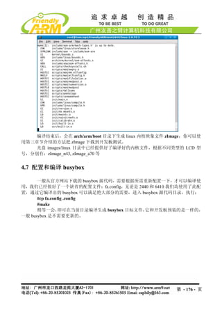 编译结束后，会在 arch/arm/boot 目录下生成 linux 内核映象文件 zImage，你可以使
用第三章节介绍的方法把 zImage 下载到开发板测试。
    光盘 images/linux 目录中已经提供好了编译好的内核文件，根据不同类型的 LCD 型
号，分别有：zImage_n43, zImage_a70 等


4.7 配置和编译 busybox

      一般从官方网站下载的 busybox 源代码，需要根据所需重新配置一下，才可以编译使
用，我们已经做好了一个缺省的配置文件：fa.config，无论是 2440 和 6410 我们均使用了此配
置，通过它编译出的 busybox 可以满足绝大部分的需要，进入 busybox 源代码目录，执行：
      #cp fa.config .config
      #make
      稍等一会，      即可在当前目录编译生成 busybox 目标文件，它和开发板预装的是一样的，
一般 busybox 是不需要更新的。




                                                 第 - 176 - 页
 