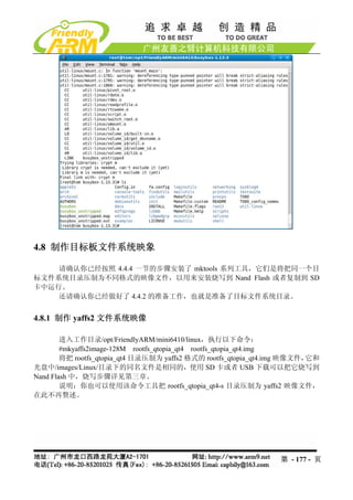 4.8 制作目标板文件系统映象

    请确认你已经按照 4.4.4 一节的步骤安装了 mktools 系列工具，它们是将把同一个目
标文件系统目录压制为不同格式的映像文件，以用来安装烧写到 Nand Flash 或者复制到 SD
卡中运行。
    还请确认你已经做好了 4.4.2 的准备工作，也就是准备了目标文件系统目录。


4.8.1 制作 yaffs2 文件系统映像

        进入工作目录/opt/FriendlyARM/mini6410/linux，执行以下命令：
        #mkyaffs2image-128M rootfs_qtopia_qt4 rootfs_qtopia_qt4.img
        将把 rootfs_qtopia_qt4 目录压制为 yaffs2 格式的 rootfs_qtopia_qt4.img 映像文件，它和
光盘中/images/Linux/目录下的同名文件是相同的，使用 SD 卡或者 USB 下载可以把它烧写到
Nand Flash 中，烧写步骤详见第三章。
        说明：你也可以使用该命令工具把 rootfs_qtopia_qt4-s 目录压制为 yaffs2 映像文件，
在此不再赘述。




                                                                第 - 177 - 页
 