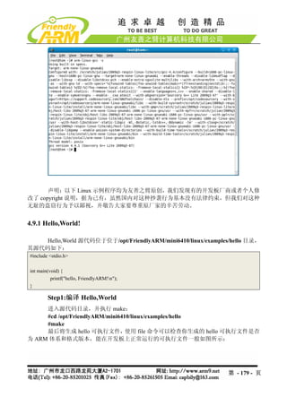 声明：以下 Linux 示例程序均为友善之臂原创，我们发现有的开发板厂商或者个人修
改了 copyright 说明，据为己有，虽然国内对这种抄袭行为基本没有法律约束，但我们对这种
无耻的盗窃行为予以鄙视，并敬告大家要尊重原厂家的辛苦劳动。


4.9.1 Hello,World!

    Hello,World 源代码位于位于/opt/FriendlyARM/mini6410/linux/examples/hello 目录，
其源代码如下：
#include <stdio.h>

int main(void) {
          printf("hello, FriendlyARM!n");
}

        Step1:编译 Hello,World
     进入源代码目录，并执行 make：
     #cd /opt/FriendlyARM/mini6410/linux/examples/hello
     #make
     最后将生成 hello 可执行文件，          使用 file 命令可以检查你生成的 hello 可执行文件是否
为 ARM 体系和格式版本，能在开发板上正常运行的可执行文件一般如图所示：




                                                               第 - 179 - 页
 
