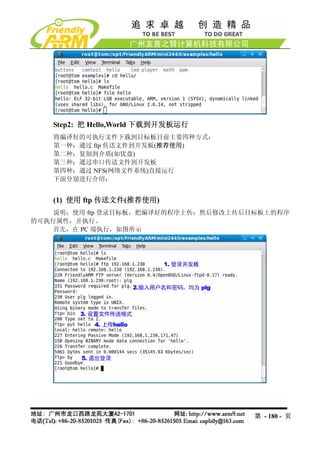 Step2: 把 Hello,World 下载到开发板运行
   将编译好的可执行文件下载到目标板目前主要四种方式：
   第一种：通过 ftp 传送文件到开发板(推荐使用)
   第二种：复制到介质(如优盘)
   第三种：通过串口传送文件到开发板
   第四种：通过 NFS(网络文件系统)直接运行
   下面分别进行介绍：


   (1) 使用 ftp 传送文件(推荐使用)
    说明：使用 ftp 登录目标板，把编译好的程序上传；然后修改上传后目标板上的程序
的可执行属性，并执行。
    首先，在 PC 端执行，如图所示




                                      第 - 180 - 页
 