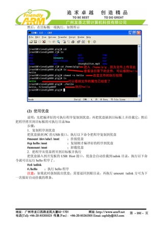 然后，在目标板一端执行，如图所示




    (2) 使用优盘
    说明：先把编译好的可执行程序复制到优盘，再把优盘插到目标板上并挂载它，然后
把程序拷贝到目标板的可执行目录/bin
    步骤：
    1. 复制程序到优盘
    把优盘插到 PC 的 USB 接口，执行以下命令把程序复制到优盘
    #mount /dev/sda1 /mnt   ；挂接优盘
    #cp hello /mnt          ；复制刚才编译好的程序到优盘
    #umount /mnt            ；卸载优盘
    2. 把程序从优盘拷贝到目标板并执行
    把优盘插入到开发板的 USB Host 接口，优盘会自动挂载到/udisk 目录，执行以下命
令就可以运行 hello 程序了。
    #cd /udisk
    #./hello    ；执行 hello 程序
    注意：如果此时强制拔出优盘，需要退回到根目录，再执行 umount /udisk 方可为下
一次做好自动挂载的准备。




                                           第 - 181 - 页
 