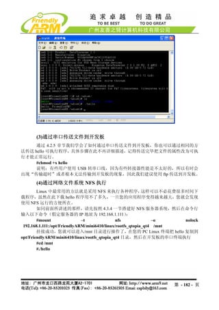 (3)通过串口传送文件到开发板
    通过 4.2.5 章节我们学会了如何通过串口传送文件到开发板，你也可以通过相同的方
法传送 hello 可执行程序，具体步骤在此不再详细描述，记得传送完毕把文件的属性改为可执
行才能正常运行。
     #chmod +x hello
    说明：有些用户使用 USB 转串口线，因为有些转接器性能是不太好的，所以有时会
出现“传输超时”或者根本无法传输到开发板的现象，因此我们建议使用 ftp 传送到开发板。

      (4)通过网络文件系统 NFS 执行
        Linux 中最常用的方法就是采用 NFS 来执行各种程序，                      这样可以不必花费很多时间下
载程序，虽然在此下载 hello 程序用不了多久，一旦您的应用程序变得越来越大，您就会发现
使用 NFS 运行的方便所在。
        如同前面所讲述的那样，请先按照 4.3.4 一节搭建好 NFS 服务器系统，然后在命令行
输入以下命令（假定服务器的 IP 地址为 192.168.1.111）                  ：
        #mount                –t               nfs              –o    nolock
 192.168.1.111:/opt/FriendlyARM/mini6410/linux/rootfs_qtopia_qt4 /mnt
        挂接成功，您就可以进入/mnt 目录进行操作了，在您的 PC Linux 终端把 hello 复制到
opt/FriendlyARM/mini6410/linux/rootfs_qtopia_qt4 目录，然后在开发板的串口终端执行
        #cd /mnt
        #./hello




                                                                 第 - 182 - 页
 
