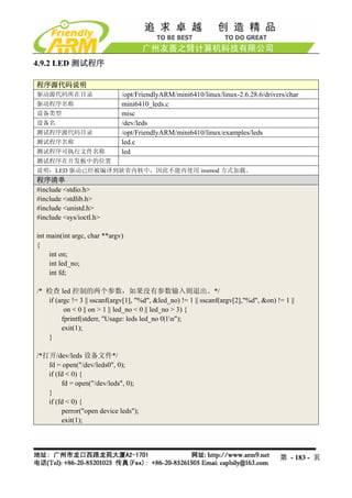 4.9.2 LED 测试程序

程序源代码说明
驱动源代码所在目录                     /opt/FriendlyARM/mini6410/linux/linux-2.6.28.6/drivers/char
驱动程序名称                        mini6410_leds.c
设备类型                          misc
设备名                           /dev/leds
测试程序源代码目录                     /opt/FriendlyARM/mini6410/linux/examples/leds
测试程序名称                        led.c
测试程序可执行文件名称                   led
测试程序在开发板中的位置
说明：LED 驱动已经被编译到缺省内核中，因此不能再使用 insmod 方式加载。
程序清单
#include <stdio.h>
#include <stdlib.h>
#include <unistd.h>
#include <sys/ioctl.h>

int main(int argc, char **argv)
{
     int on;
     int led_no;
     int fd;

/* 检查 led 控制的两个参数，如果没有参数输入则退出。*/
   if (argc != 3 || sscanf(argv[1], "%d", &led_no) != 1 || sscanf(argv[2],"%d", &on) != 1 ||
         on < 0 || on > 1 || led_no < 0 || led_no > 3) {
        fprintf(stderr, "Usage: leds led_no 0|1n");
        exit(1);
   }

/*打开/dev/leds 设备文件*/
   fd = open("/dev/leds0", 0);
   if (fd < 0) {
        fd = open("/dev/leds", 0);
   }
   if (fd < 0) {
        perror("open device leds");
        exit(1);




                                                                                      第 - 183 - 页
 