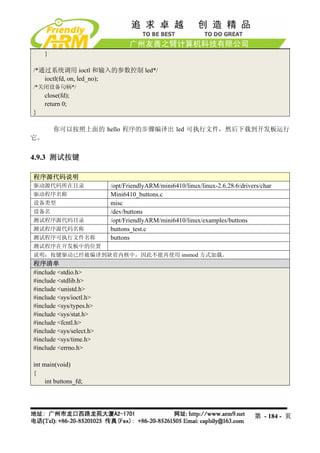 }

/*通过系统调用 ioctl 和输入的参数控制 led*/
   ioctl(fd, on, led_no);
/*关闭设备句柄*/
     close(fd);
     return 0;
}

         你可以按照上面的 hello 程序的步骤编译出 led 可执行文件，然后下载到开发板运行
它。


4.9.3 测试按键

程序源代码说明
驱动源代码所在目录                 /opt/FriendlyARM/mini6410/linux/linux-2.6.28.6/drivers/char
驱动程序名称                    Mini6410_buttons.c
设备类型                      misc
设备名                       /dev/buttons
测试程序源代码目录                 /opt/FriendlyARM/mini6410/linux/examples/buttons
测试程序源代码名称                 buttons_test.c
测试程序可执行文件名称               buttons
测试程序在开发板中的位置
说明：按键驱动已经被编译到缺省内核中，因此不能再使用 insmod 方式加载。
程序清单
#include <stdio.h>
#include <stdlib.h>
#include <unistd.h>
#include <sys/ioctl.h>
#include <sys/types.h>
#include <sys/stat.h>
#include <fcntl.h>
#include <sys/select.h>
#include <sys/time.h>
#include <errno.h>

int main(void)
{
     int buttons_fd;




                                                                              第 - 184 - 页
 