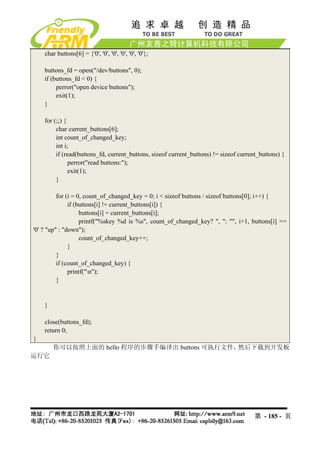 char buttons[6] = {'0', '0', '0', '0', '0', '0'};

    buttons_fd = open("/dev/buttons", 0);
    if (buttons_fd < 0) {
         perror("open device buttons");
         exit(1);
    }

    for (;;) {
         char current_buttons[6];
         int count_of_changed_key;
         int i;
         if (read(buttons_fd, current_buttons, sizeof current_buttons) != sizeof current_buttons) {
               perror("read buttons:");
               exit(1);
         }

          for (i = 0, count_of_changed_key = 0; i < sizeof buttons / sizeof buttons[0]; i++) {
               if (buttons[i] != current_buttons[i]) {
                    buttons[i] = current_buttons[i];
                    printf("%skey %d is %s", count_of_changed_key? ", ": "", i+1, buttons[i] ==
'0' ? "up" : "down");
                    count_of_changed_key++;
               }
          }
          if (count_of_changed_key) {
               printf("n");
          }


    }

    close(buttons_fd);
    return 0;
}
        你可以按照上面的 hello 程序的步骤手编译出 buttons 可执行文件，然后下载到开发板
运行它




                                                                                       第 - 185 - 页
 