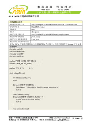 4.9.4 PWM 控制蜂鸣器编程示例

程序源代码说明
驱动源代码所在目录                        /opt/FriendlyARM/mini6410/linux/linux-2.6.28.6/drivers/char
驱动程序名称                           Mini6410_pwm.c
设备类型                             misc
设备名                              /dev/pwm
测试程序源代码目录                        /opt/FriendlyARM/mini6410/linux/examples/pwm
测试程序源代码名称                        pwm_test.c
测试程序可执行文件名称                      Pwm_test
测试程序在开发板中的位置
说明：PWM 控制蜂鸣器驱动已经被编译到缺省内核中，因此不能再使用 insmod 方式加载
程序清单
#include <stdio.h>
#include <termios.h>
#include <unistd.h>
#include <stdlib.h>

#define PWM_IOCTL_SET_FREQ                    1
#define PWM_IOCTL_STOP                   2

#define ESC_KEY               0x1b

static int getch(void)
{
     struct termios oldt,newt;
     int ch;

    if (!isatty(STDIN_FILENO)) {
          fprintf(stderr, "this problem should be run at a terminaln");
          exit(1);
    }
    // save terminal setting
    if(tcgetattr(STDIN_FILENO, &oldt) < 0) {
          perror("save the terminal setting");
          exit(1);
    }

    // set terminal as need




                                                                                     第 - 186 - 页
 