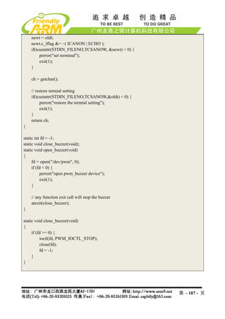 newt = oldt;
    newt.c_lflag &= ~( ICANON | ECHO );
    if(tcsetattr(STDIN_FILENO,TCSANOW, &newt) < 0) {
         perror("set terminal");
         exit(1);
    }

    ch = getchar();

    // restore termial setting
    if(tcsetattr(STDIN_FILENO,TCSANOW,&oldt) < 0) {
         perror("restore the termial setting");
         exit(1);
    }
    return ch;
}

static int fd = -1;
static void close_buzzer(void);
static void open_buzzer(void)
{
     fd = open("/dev/pwm", 0);
     if (fd < 0) {
          perror("open pwm_buzzer device");
          exit(1);
     }

    // any function exit call will stop the buzzer
    atexit(close_buzzer);
}

static void close_buzzer(void)
{
     if (fd >= 0) {
          ioctl(fd, PWM_IOCTL_STOP);
          close(fd);
          fd = -1;
     }
}




                                                       第 - 187 - 页
 
