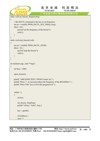 static void set_buzzer_freq(int freq)
{
     // this IOCTL command is the key to set frequency
     int ret = ioctl(fd, PWM_IOCTL_SET_FREQ, freq);
     if(ret < 0) {
           perror("set the frequency of the buzzer");
           exit(1);
     }
}
static void stop_buzzer(void)
{
     int ret = ioctl(fd, PWM_IOCTL_STOP);
     if(ret < 0) {
           perror("stop the buzzer");
           exit(1);
     }
}

int main(int argc, char **argv)
{
     int freq = 1000 ;

    open_buzzer();

    printf( "nBUZZER TEST ( PWM Control )n" );
    printf( "Press +/- to increase/reduce the frequency of the BUZZERn" ) ;
    printf( "Press 'ESC' key to Exit this programnn" );


    while( 1 )
    {
        int key;

        set_buzzer_freq(freq);
        printf( "tFreq = %dn", freq );

        key = getch();

        switch(key) {
        case '+':




                                                                               第 - 188 - 页
 
